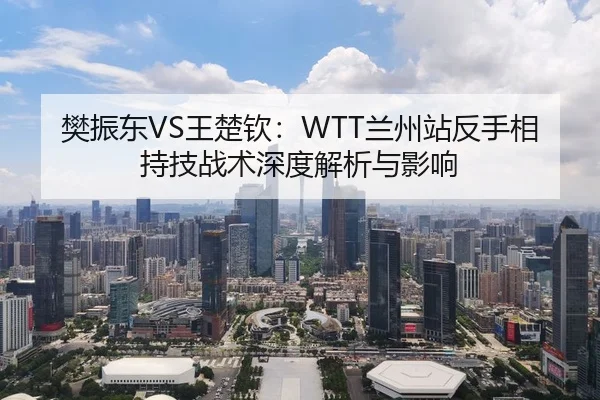 樊振东VS王楚钦：WTT兰州站反手相持技战术深度解析与影响