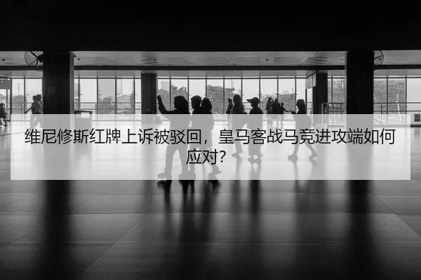 维尼修斯红牌上诉被驳回，皇马客战马竞进攻端如何应对？