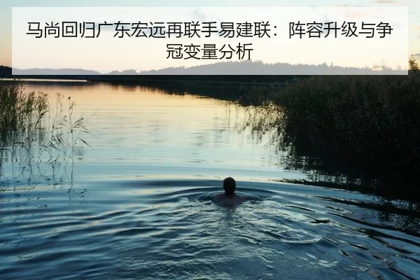 马尚回归广东宏远再联手易建联：阵容升级与争冠变量分析